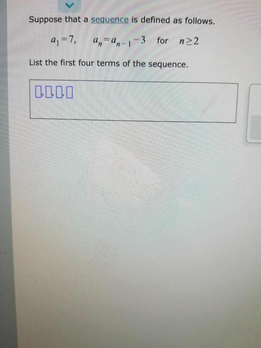 Suppose that a sequence is defined as follows.
a, =7,
a,=a,-1-3
for n>2
List the first four terms of the sequence.
