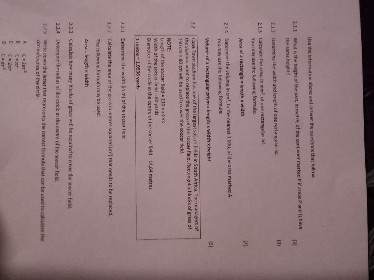Use the information above and answer the questions that follow.
2.1.1 What is the height of the part, in metre, of the container marked P if areas P and Q have
(3)
the same height?
(3)
2.1.2 Determine the width and length of one rectangular lid.
2.1.3 Calculate the area, in mm?, of one rectangular lid.
You may use the following formula:
(4)
Area of a rectangle length x width
2.1.4 Determine the volume in cm?, to the nearest 1 000, of the area marked A.
You may use the following formula:
Volume of a rectangular prism = length x width x height
(5)
Cape Town stadium has one of the largest soccer fields in South Africa. The managers of
the stadium want to replace the grass of the soccer field. Rectangular blocks of grass of
2.2
150 cm x 80 cm will be used to cover the soccer field.
NOTE:
Length of the soccer field = 110 meters
Width of the soccer field = 80 yards
Diameter of the circle in the centre of the soccer field = 14,64 metres
1 metre = 1,0936 yards
2.2.1
Determine the width (in m) of the soccer field.
2.2.2
Calculate the area of the grass in metres squared (m?) that needs to be replaced.
The following formula may be used:
Area = length x width
2.2.3
Calculate how many blocks of grass will be required to cover the soccer field.
2.2.4 Determine the radius of the circle in the centre of the soccer field.
2.2.5 Write down the letter that represents the correct formula that can be used to calculate the
circumference of the circle:
A
C= 2rr?
B
C= ar
C= 2nr
C= mr?
D

