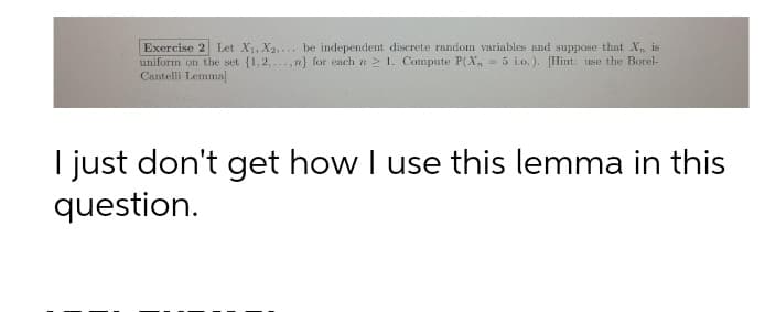 Exercise 2 Let X1, X2,... be independent discrete random variables and suppose that X, is
uniform on the set {1,2,..., n} for each n 2 1. Compute P(X, = 5 i.o.). [Hint: use the Borel-
Cantelli Lemma]
I just don't get how I use this lemma in this
question.
