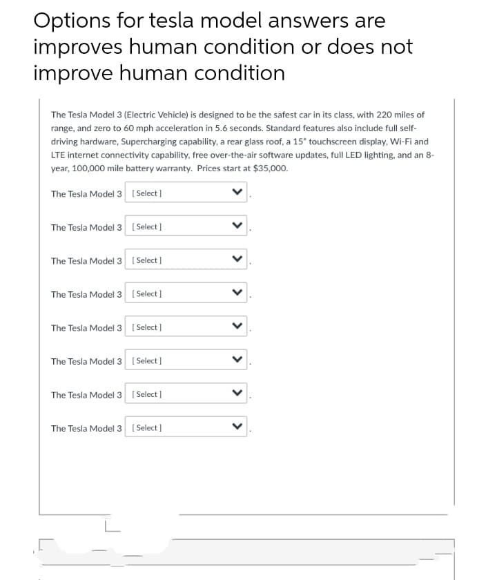 Options for tesla model answers are
improves human condition or does not
improve human condition
The Tesla Model 3 (Electric Vehicle) is designed to be the safest car in its class, with 220 miles of
range, and zero to 60 mph acceleration in 5.6 seconds. Standard features also include full self-
driving hardware, Supercharging capability, a rear glass roof, a 15" touchscreen display, Wi-Fi and
LTE internet connectivity capability, free over-the-air software updates, full LED lighting, and an 8-
year, 100,000 mile battery warranty. Prices start at $35,000.
The Tesla Model 3 [ Select]
The Tesla Model 3 [ Select]
The Tesla Model 3 [ Select)
The Tesla Model 3 [ Select]
The Tesla Model 3 [ Select]
The Tesla Model 3 [ Select]
The Tesla Model 3 [ Select ]
The Tesla Model 3 ( Select]
>
>
