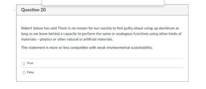 Question 20
Robert Solow has said There is no reason for our society to feel guilty about using up aluminum as
long as we leave behind a capacity to perform the same or analogous functions using other kinds of
materials---plastics or other natural or artificial materials.
This statement is more or less compatible with weak environmental sustainability.
True
O False
