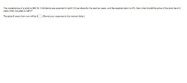The current price of a stock is 569.35. If dividends are expected to be 51.20 per share for the next six years, and the required return is 6%, then what should the price of the stock be in 6
years when you plan to sell ?
The price 6 years frum now will be 5 (Round your response to the nearest doliar.)
