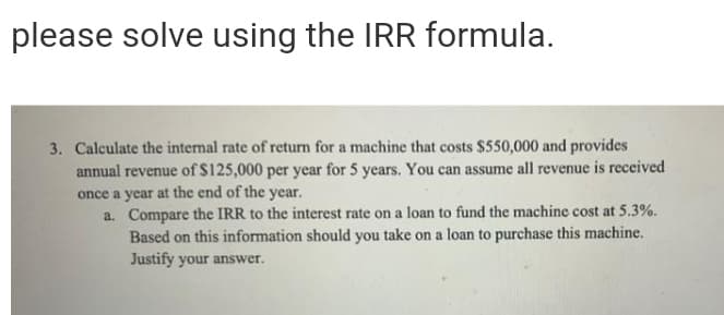 please solve using the IRR formula.
3. Calculate the internal rate of return for a machine that costs $550,000 and provides
annual revenue of $125,000 per year for 5 years. You can assume all revenue is received
once a year at the end of the year.
a. Compare the IRR to the interest rate on a loan to fund the machine cost at 5.3%.
Based on this information should you take on a loan to purchase this machine.
Justify your answer.
