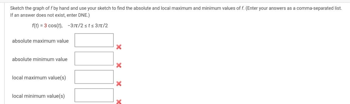 Sketch the graph of f by hand and use your sketch to find the absolute and local maximum and minimum values of f. (Enter your answers as a comma-separated list.
If an answer does not exist, enter DNE.)
f(t) = 3 cos(t), -37t/2 sts 3t/2
absolute maximum value
absolute minimum value
local maximum value(s)
local minimum value(s)
