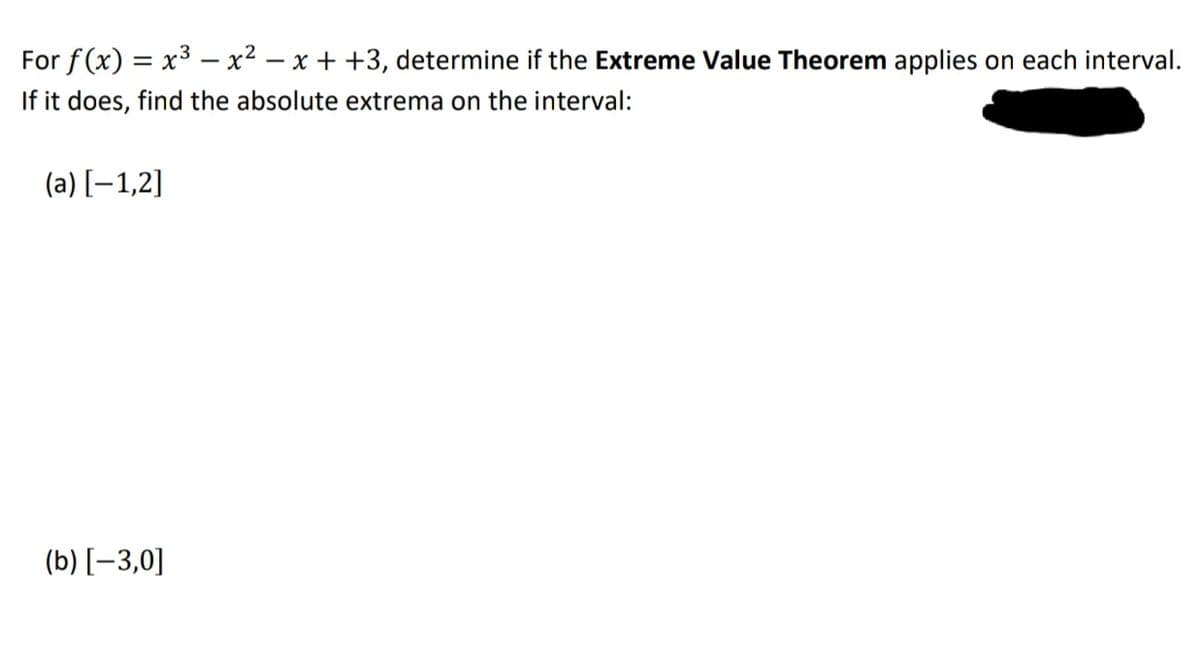 For f(x) = x3 – x2 – x + +3, determine if the Extreme Value Theorem applies on each interval.
If it does, find the absolute extrema on the interval:
(a) [–1,2]
(b) [-3,0]
