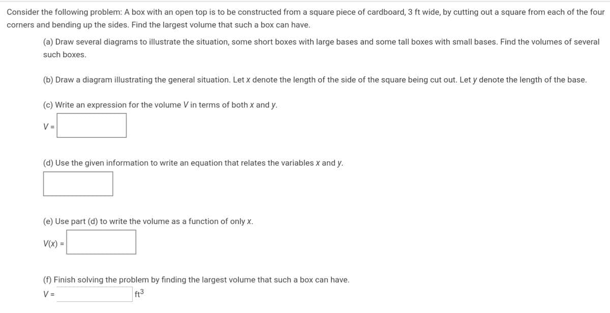 Consider the following problem: A box with an open top is to be constructed from a square piece of cardboard, 3 ft wide, by cutting out a square from each of the four
corners and bending up the sides. Find the largest volume that such a box can have.
(a) Draw several diagrams to illustrate the situation, some short boxes with large bases and some tallI boxes with small bases. Find the volumes of several
such boxes.
(b) Draw a diagram illustrating the general situation. Let x denote the length of the side of the square being cut out. Let y denote the length of the base.
(c) Write an expression for the volume V in terms of both x and y.
V =
(d) Use the given information to write an equation that relates the variables x and y.
(e) Use part (d) to write the volume as a function of only x.
V(x) =
(f) Finish solving the problem by finding the largest volume that such a box can have.
V =
ft3
