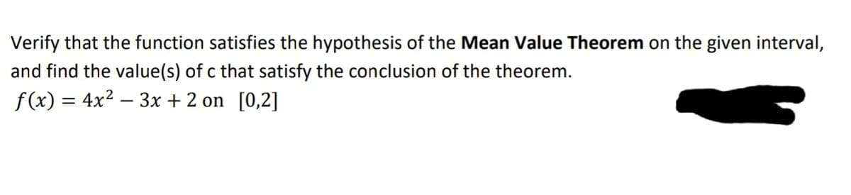 Verify that the function satisfies the hypothesis of the Mean Value Theorem on the given interval,
and find the value(s) of c that satisfy the conclusion of the theorem.
f(x) = 4x2 – 3x + 2 on [0,2]
-
