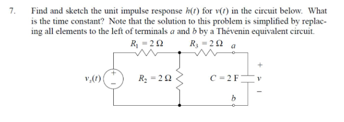 Find and sketch the unit impulse response h(t) for v(t) in the circuit below. What
is the time constant? Note that the solution to this problem is simplified by replac-
ing all elements to the left of terminals a and b by a Thévenin equivalent circuit.
7.
R = 22
R3 = 2 Q
a
v,(1)
R2 = 2Q
C = 2 F
