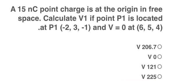 A 15 nC point charge is at the origin in free
space. Calculate V1 if point P1 is located
.at P1 (-2, 3, -1) and V = 0 at (6, 5, 4)
V 206.70
VOO
V 121 0
V 225 O