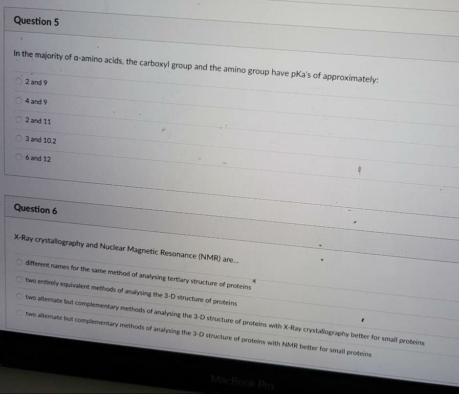 Question 5
In the majority of a-amino acids, the carboxyl group and the amino group have pKa's of approximately:
2 and 9
4 and 9
2 and 11
3 and 10.2
6 and 12
Question 6
X-Ray crystallography and Nuclear Magnetic Resonance (NMR) are..
different names for the same method of analysing tertiary structure of proteins
two entirely equivalent methods of analysing the 3-D structure of proteins
two alternate but complementary methods of analysing the 3-D structure of proteins with X-Ray crystallography better for small proteins
two alternate but complementary methods of analysing the 3-D structure of proteins with NMR better for small proteins
MacBook Pro
