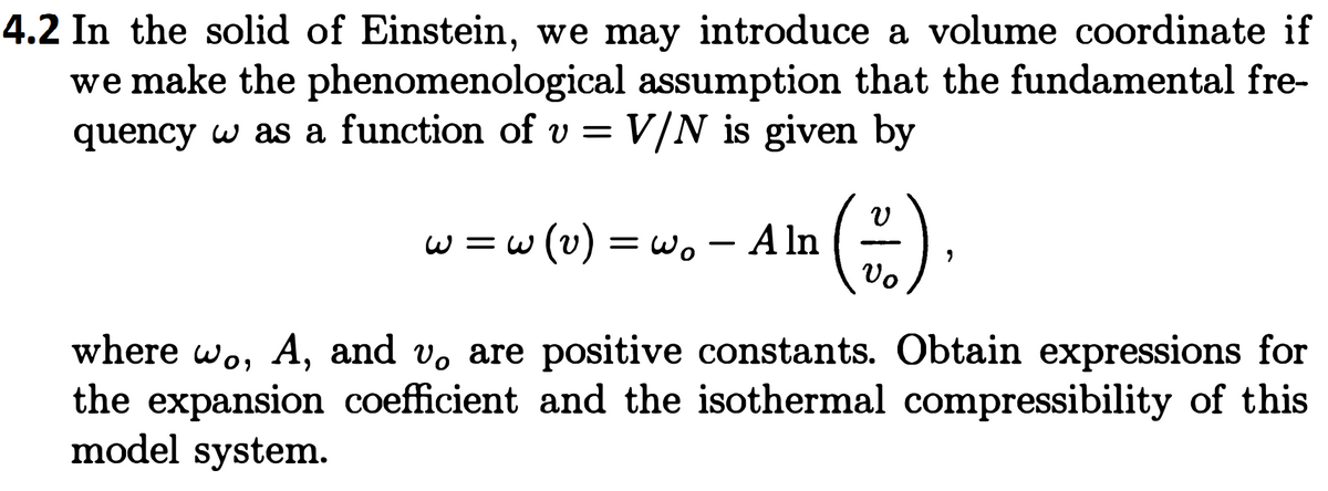 4.2 In the solid of Einstein, we may introduce a volume coordinate if
we make the phenomenological assumption that the fundamental fre-
quency w as a function of v = V/N is given by
w =w (v) = w. – A ln
Vo
where wo, A, and v, are positive constants. Obtain expressions for
the expansion coefficient and the isothermal compressibility of this
model system.
