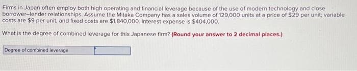 Firms in Japan often employ both high operating and financial leverage because of the use of modern technology and close
borrower-lender relationships. Assume the Mitaka Company has a sales volume of 129,000 units at a price of $29 per unit; variable
costs are $9 per unit, and fixed costs are $1,840,000. Interest expense is $404,000.
What is the degree of combined leverage for this Japanese firm? (Round your answer to 2 decimal places.)
Degree of combined leverage