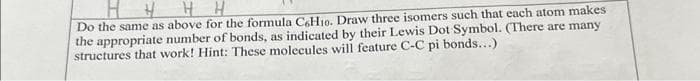 Do the same as above for the formula C6H10. Draw three isomers such that each atom makes
the appropriate number of bonds, as indicated by their Lewis Dot Symbol. (There are many
structures that work! Hint: These molecules will feature C-C pi bonds...)