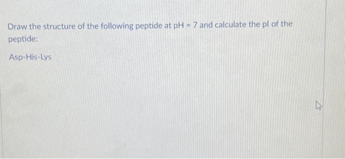 Draw the structure of the following peptide at pH = 7 and calculate the pl of the
peptide:
Asp-His-Lys
A