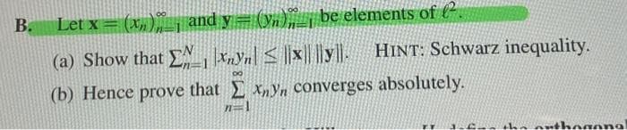 B.
Let x = (x) and y= (y)__ be elements of ².
(a) Show that Exyn ≤|xy|
80
(b) Hence prove that Exyn converges absolutely.
n=1
< ||y||. HINT: Schwarz inequality.
for the a hogonal