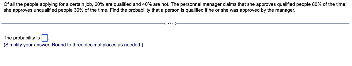 Of all the people applying for a certain job, 60% are qualified and 40% are not. The personnel manager claims that she approves qualified people 80% of the time;
she approves unqualified people 30% of the time. Find the probability that a person is qualified if he or she was approved by the manager.
The probability is
(Simplify your answer. Round to three decimal places as needed.)