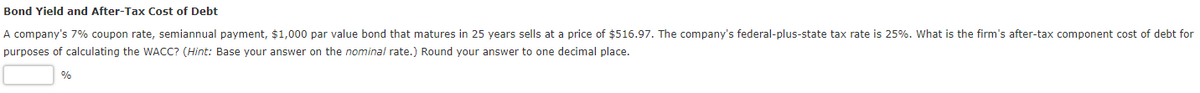 Bond Yield and After-Tax Cost of Debt
A company's 7% coupon rate, semiannual payment, $1,000 par value bond that matures in 25 years sells at a price of $516.97. The company's federal-plus-state tax rate is 25%. What is the firm's after-tax component cost of debt for
purposes of calculating the WACC? (Hint: Base your answer on the nominal rate.) Round your answer to one decimal place.
%
