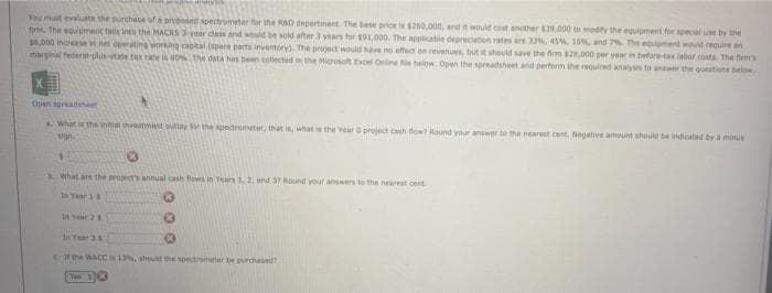 sjesk annys
You must evaluate the purchase of a proposed spectrometer for the RAD department. The base price is $260,000, and it would cost another £39,000 to modify the equipment for special use by the
firm. The equipment falls into the MACRS 3-year class and would be sold after 3 years for $91,000. The applicable depreciation rates are 33%, 45%, 15%, and 7%. The equipment would require an
$6,000 Increase v net operating working capital (apare parts inventory). The project would have no effect on revenues, but it should save the firm $28,000 per year in before-tax labor costs. The firm's
marginal federat-plus-state tax 80% The data has been collected in the Microsoft Excel Online file below. Open the spreadsheet and perform the required analysis to answer the questions below
Open spreadsheet
a. What is the initial investment outlay for the spectrometer, that is, what is the Year O project cash flow? Round your answer to the nearest cent. Negative amount should be indicated by a minus
1
What are the project's annual cash flows in Years 1, 2, and 37 Round your answers to the nearest cent
In Year 11
K
In Year 21
In Year 35
If the WACCis 13%, should the spectrometer be purchased
You 14
13