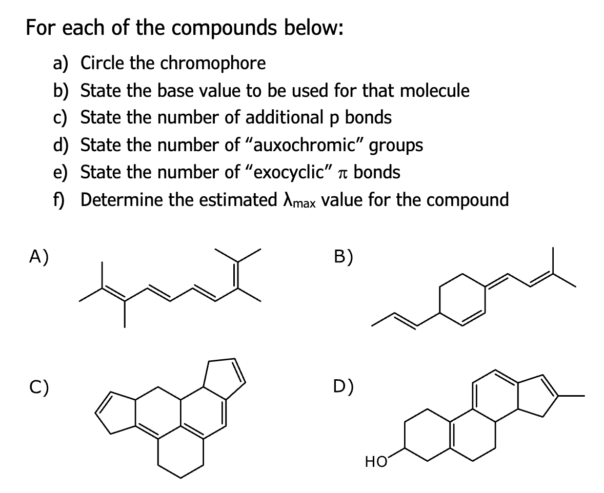 For each of the compounds below:
a) Circle the chromophore
b) State the base value to be used for that molecule
c) State the number of additional p bonds
d) State the number of "auxochromic" groups
e) State the number of "exocyclic" bonds
f) Determine the estimated Amax value for the compound
A)
C)
B)
D)
HO