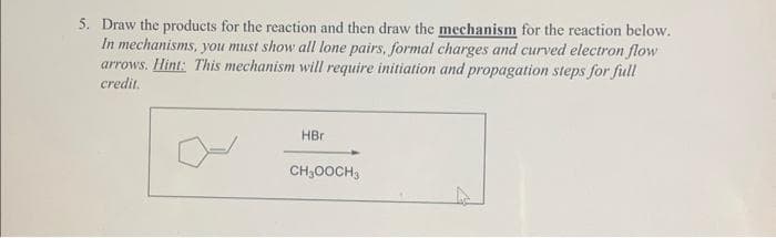 5. Draw the products for the reaction and then draw the mechanism for the reaction below.
In mechanisms, you must show all lone pairs, formal charges and curved electron flow
arrows. Hint: This mechanism will require initiation and propagation steps for full
credit.
HBr
CH₂OOCH3