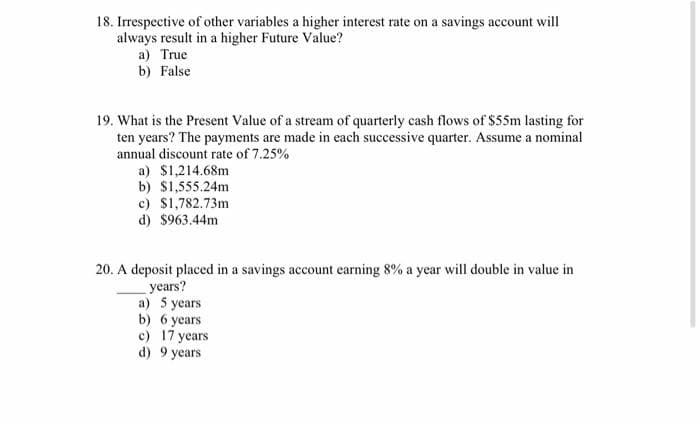 18. Irrespective of other variables a higher interest rate on a savings account will
always result in a higher Future Value?
a) True
b) False
19. What is the Present Value of a stream of quarterly cash flows of $55m lasting for
ten years? The payments are made in each successive quarter. Assume a nominal
annual discount rate of 7.25%
a) $1,214.68m
b) $1,555.24m
c) $1,782.73m
d) $963.44m
20. A deposit placed in a savings account earning 8% a year will double in value in
years?
a) 5 years
b) 6 years
c) 17 years
d) 9 years