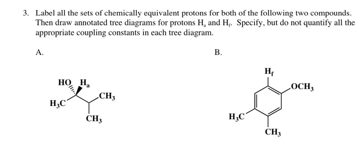 3. Label all the sets of chemically equivalent protons for both of the following two compounds.
Then draw annotated tree diagrams for protons H₁ and H. Specify, but do not quantify all the
appropriate coupling constants in each tree diagram.
A.
HO Ha
H3C
CH3
CH3
B.
H₂C
Hf
CH3
LOCH3