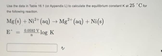 Use the data in Table 16.1 (or Appendix L) to calculate the equilibrium constant K at 25 °C for
the following reaction.
Mg(s) + Ni2+ (aq)→ Mg²+ (aq) + Ni(s)
0.0592 V log K
E =
n
A