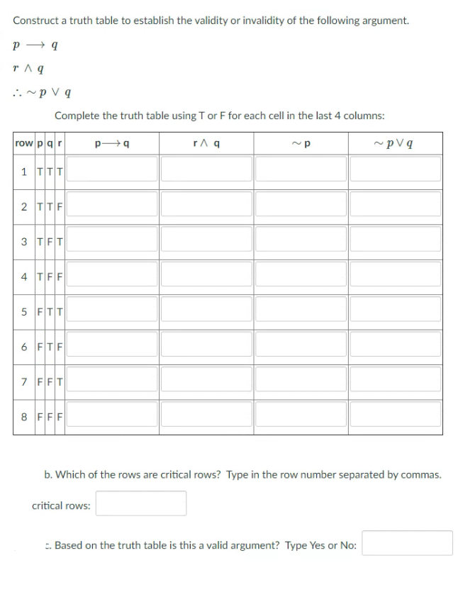 Construct a truth table to establish the validity or invalidity of the following argument.
r ^ q
..~p V q
Complete the truth table using T or F for each cell in the last 4 columns:
row p qr
1 TTT
2 TTF
3 TFT
4 TFF
5 FTT
6 FTF
7 FFT
8 FFF
b. Which of the rows are critical rows? Type in the row number separated by commas.
critical rows:
. Based on the truth table is this a valid argument? Type Yes or No:
