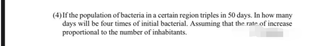 (4) If the population of bacteria in a certain region triples in 50 days. In how many
days will be four times of initial bacterial. Assuming that the rate of increase
proportional to the number of inhabitants.
