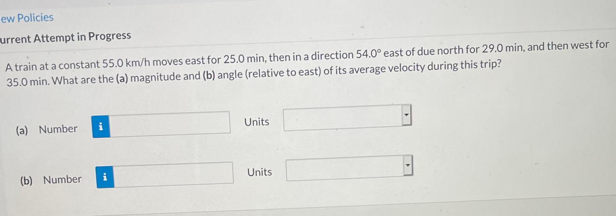 ew Policies
urrent Attempt in Progress
A train at a constant 55.0 km/h moves east for 25.0 min, then in a direction 54.0° east of due north for 29.0 min, and then west for
35.0 min. What are the (a) magnitude and (b) angle (relative to east) of its average velocity during this trip?
(a) Number
Units
(b) Number
i
Units
