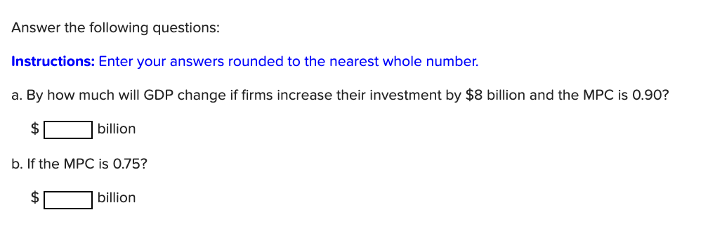 Answer the following questions:
Instructions: Enter your answers rounded to the nearest whole number.
a. By how much will GDP change if firms increase their investment by $8 billion and the MPC is 0.90?
2$
billion
b. If the MPC is 0.75?
billion
