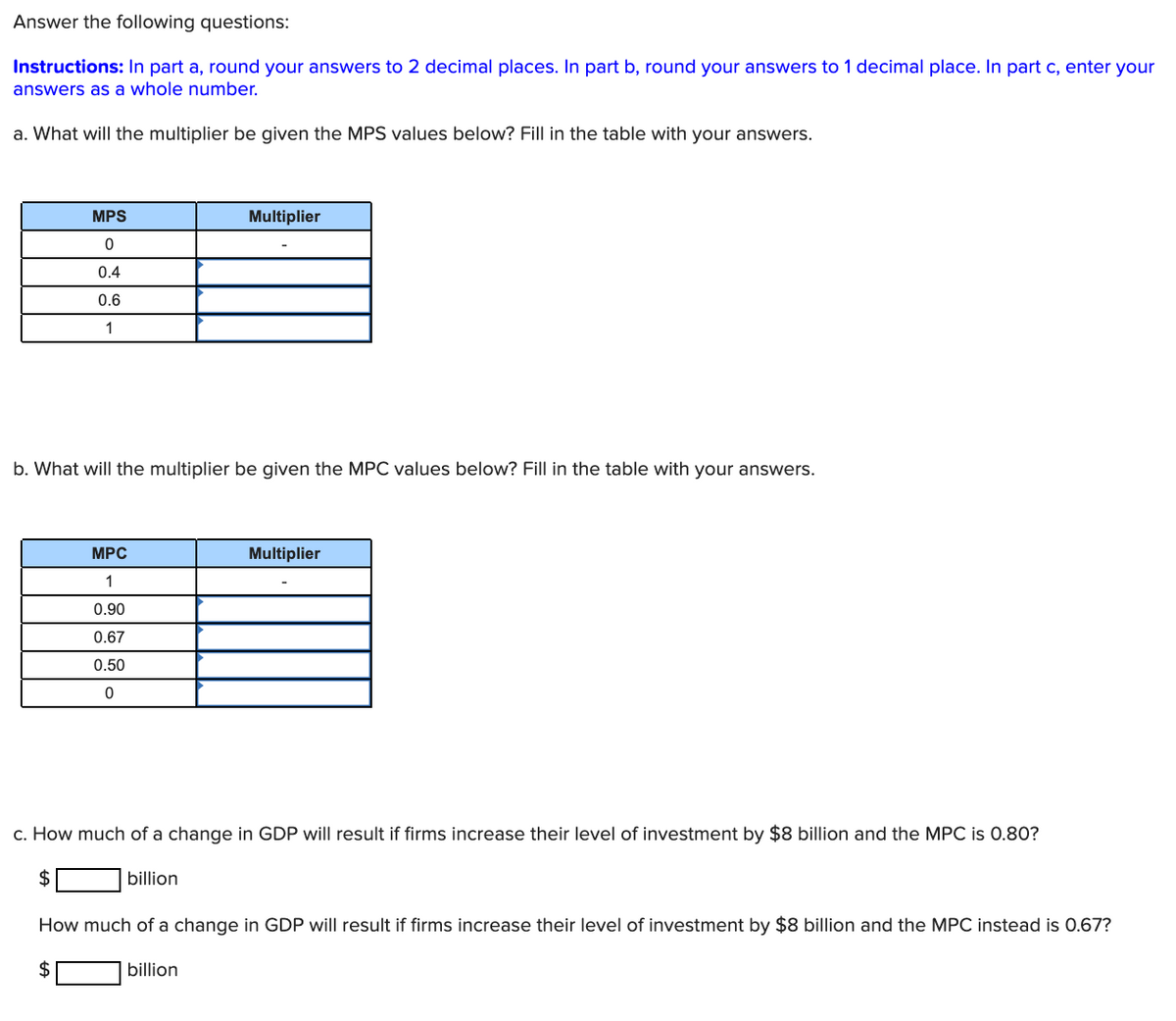 Answer the following questions:
Instructions: In part a, round your answers to 2 decimal places. In part b, round your answers to 1 decimal place. In part c, enter your
answers as a whole number.
a. What will the multiplier be given the MPS values below? Fill in the table with your answers.
MPS
Multiplier
0.4
0.6
1
b. What will the multiplier be given the MPC values below? Fill in the table with your answers.
MPC
Multiplier
1
0.90
0.67
0.50
c. How much of a change in GDP will result if firms increase their level of investment by $8 billion and the MPC is 0.80?
2$
billion
How much of a change in GDP will result if firms increase their level of investment by $8 billion and the MPC instead is 0.67?
billion
