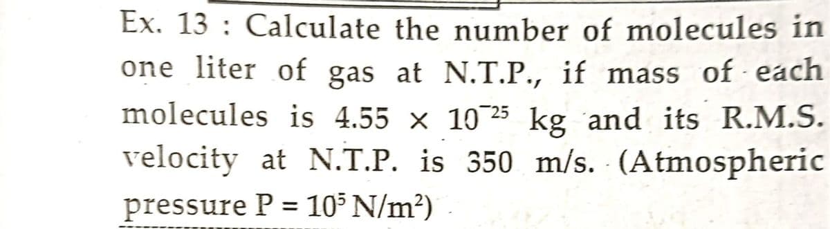 Ex. 13: Calculate the number of molecules in
one liter of gas at N.T.P., if mass of each
molecules is 4.55 × 10 25 kg and its R.M.S.
velocity at N.T.P. is 350 m/s. (Atmospheric
pressure P = 10³ N/m²)