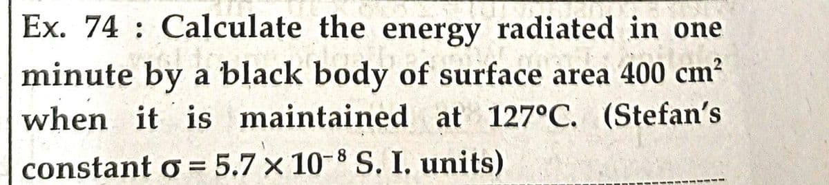 Ex. 74 Calculate the energy radiated in one
walio
joo
minute by a black body of surface area 400 cm²
when it is maintained at 127°C. (Stefan's
constant o = 5.7 x 10-8 S. I. units)
-