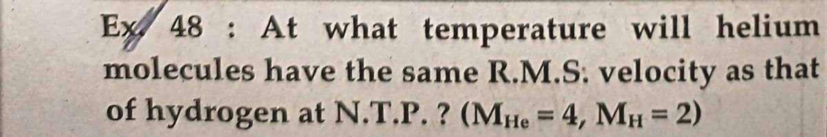 Ex 48 At what temperature will helium
molecules have the same R.M.S. velocity as that
of hydrogen at N.T.P. ? (MHe = 4, MH = 2)