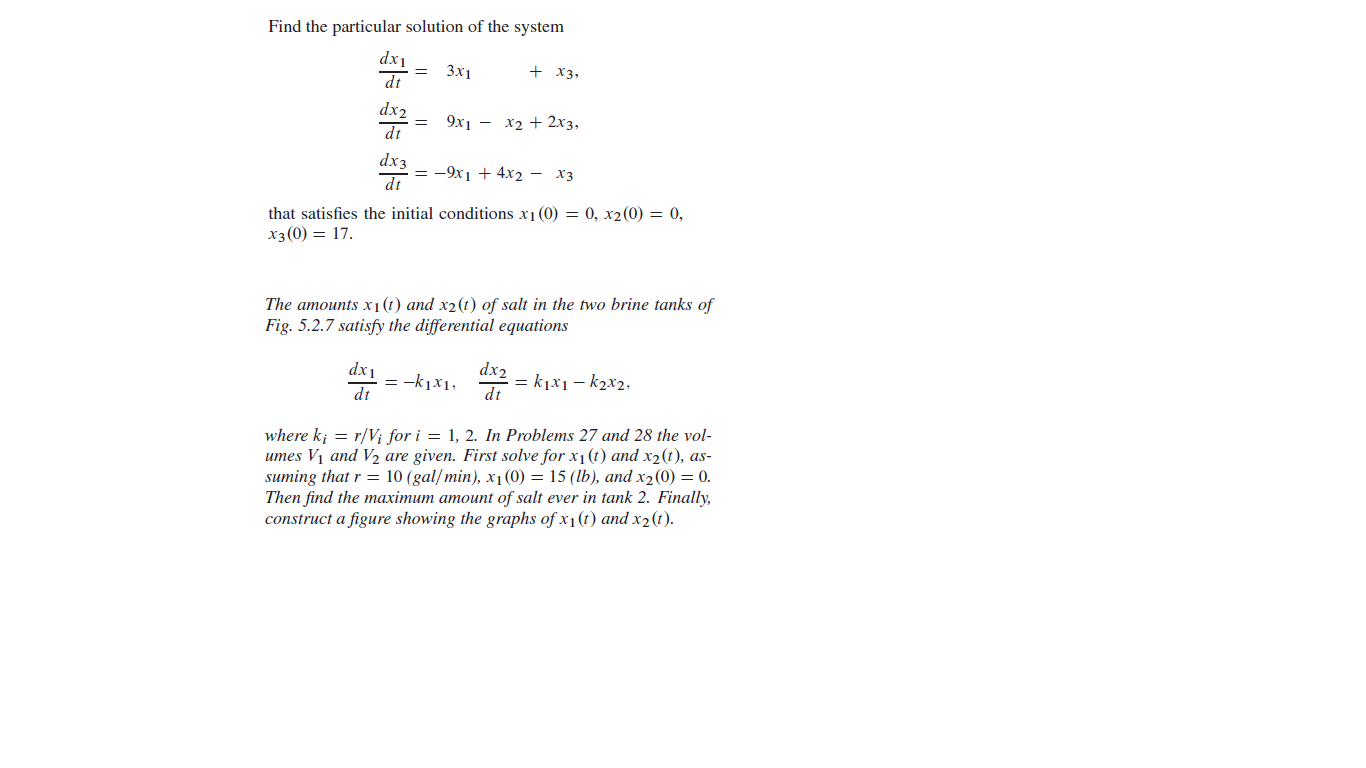 Find the particular solution of the system
dx1
dt
Зx1
+ X3,
dx2
dt
9х1 — х2 + 2х з,
dx3
= -9x1 + 4x2 - X3
dt
that satisfies the initial conditions x1(0) = 0, x2(0) = 0,
x3(0) = 17.
The amounts x1 (t) and x2(t) of salt in the two brine tanks of
Fig. 5.2.7 satisfy the differential equations
dx1
= -k1x1,
dt
dx2
= k1x1 – k2x2,
dt
where k; = r/V; for i = 1, 2. In Problems 27 and 28 the vol-
umes V1 and V½ are given. First solve for x1(t) and x2(t), as-
suming that r = 10 (gal/min), x1 (0) = 15 (lb), and x2(0) = 0.
Then find the maximum amount of salt ever in tank 2. Finally,
construct a figure showing the graphs of x1(t) and x2(t).
