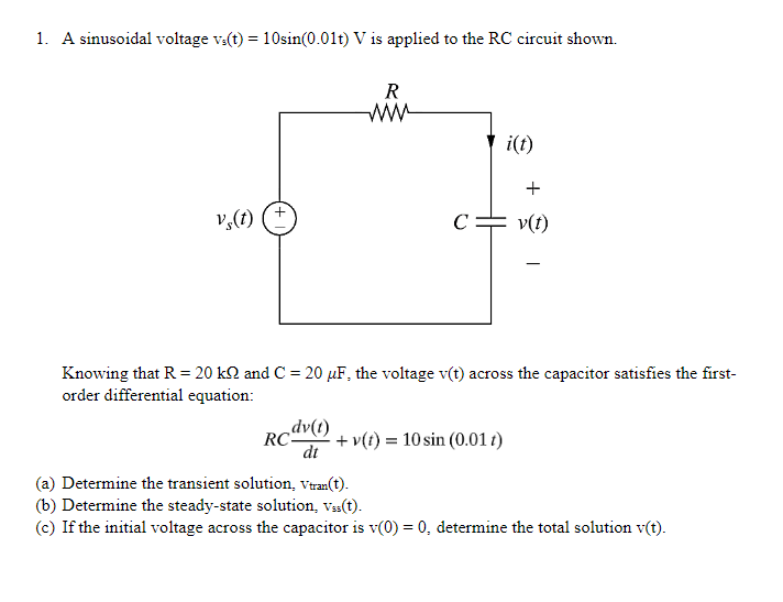 1. A sinusoidal voltage vs(t) = 10sin(0.01t) V is applied to the RC circuit shown.
vs(t)
+
dv(1)
dt
R
www
RC-
с
i(t)
Knowing that R = 20 kQ and C = 20 µF, the voltage v(t) across the capacitor satisfies the first-
order differential equation:
+v(t) = 10 sin (0.01 t)
+
v(t)
-
(a) Determine the transient solution, Vtran(t).
(b) Determine the steady-state solution, Vss(t).
(c) If the initial voltage across the capacitor is v(0) = 0, determine the total solution v(t).