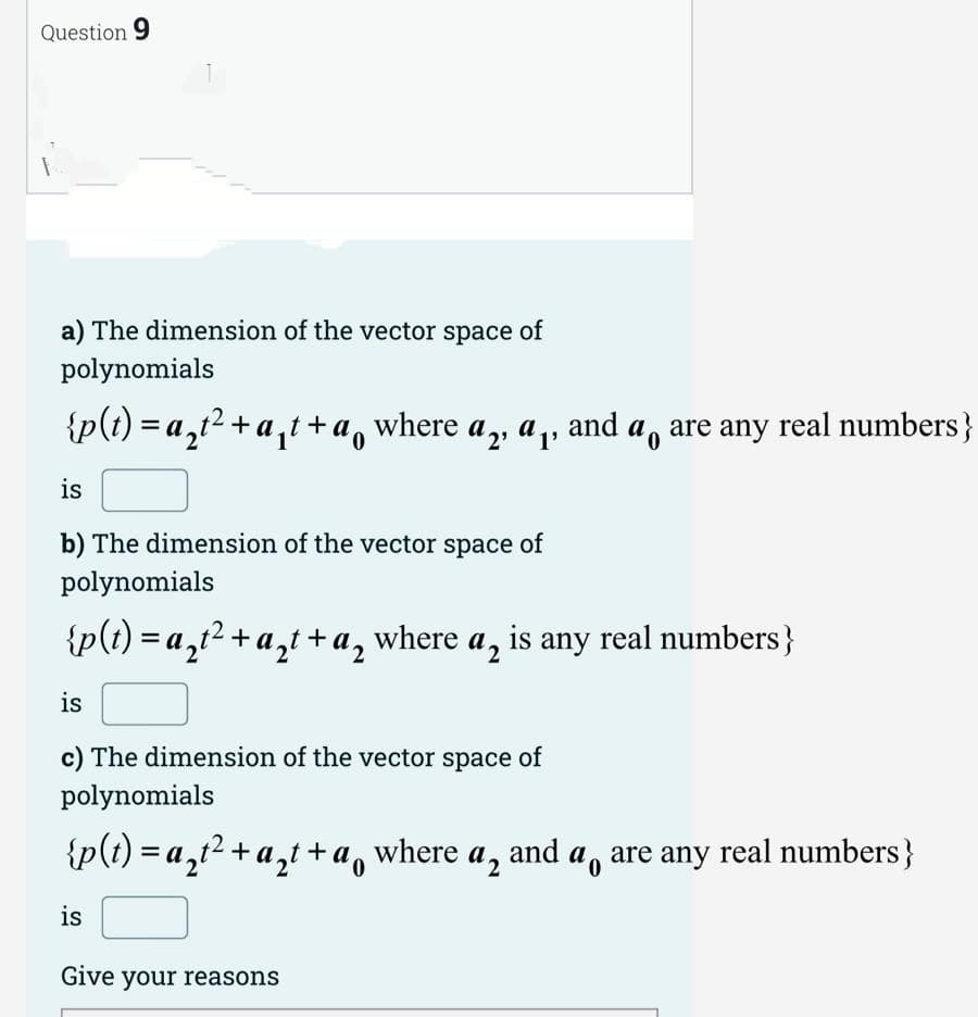 Question 9
a) The dimension of the vector space of
polynomials
{p(t)=a₂t²+a₁t+a where a, ª, and a are any real numbers}
is
b) The dimension of the vector space of
polynomials
{p(t)=a₂t² + a₂t+a, where a, is any real numbers }
is
c) The dimension of the vector space of
polynomials
{p(t)=a₂t² + a₂t+ao
+ a where a₂ and a are any real numbers }
is
Give your reasons