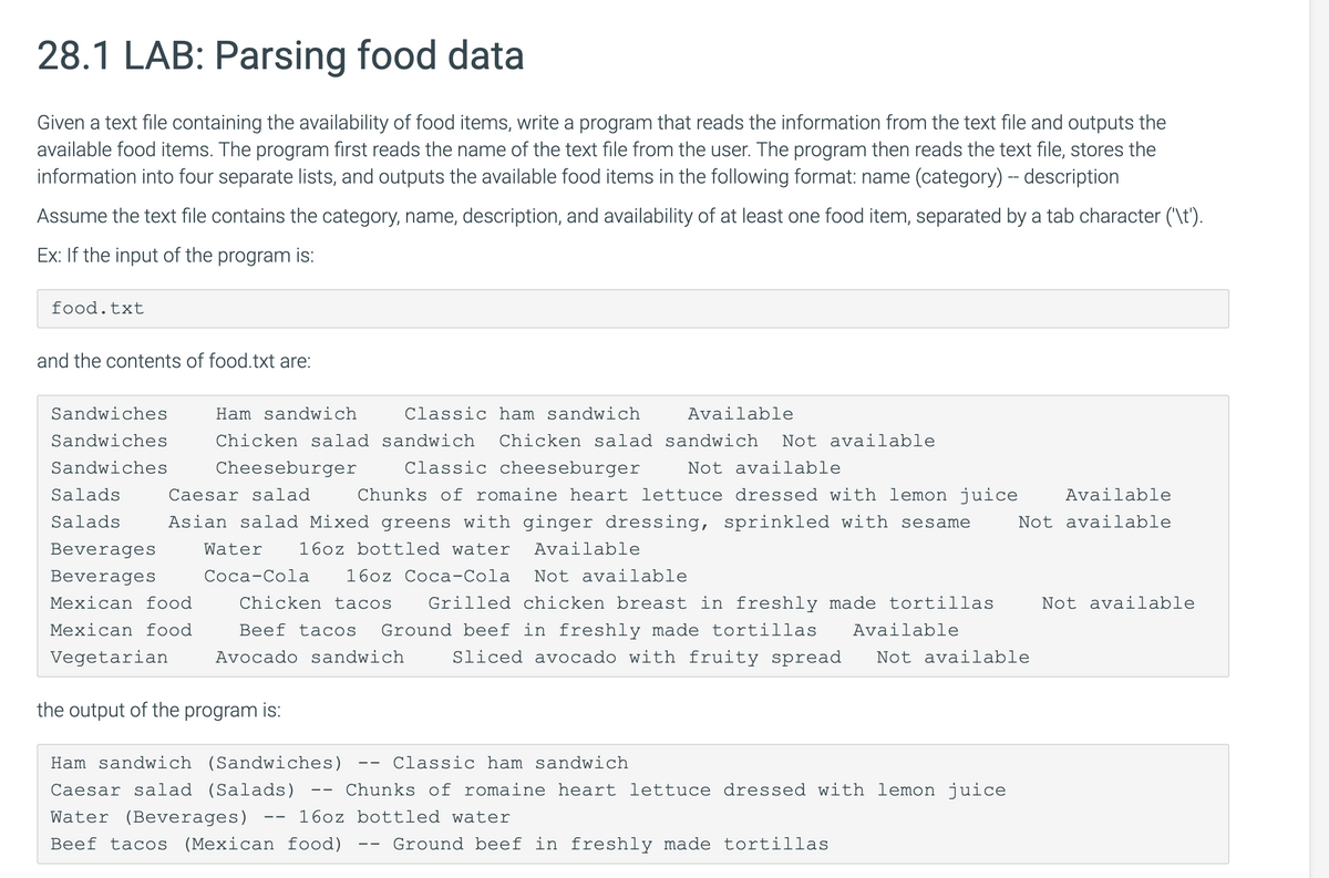 28.1 LAB: Parsing food data
Given a text file containing the availability of food items, write a program that reads the information from the text file and outputs the
available food items. The program first reads the name of the text file from the user. The program then reads the text file, stores the
information into four separate lists, and outputs the available food items in the following format: name (category) - description
Assume the text file contains the category, name, description, and availability of at least one food item, separated by a tab character ('\t').
Ex: If the input of the program is:
food.txt
and the contents of food.txt are:
Sandwiches
Ham sandwich
Classic ham sandwich
Available
Sandwiches
Chicken salad sandwich
Chicken salad sandwich
Not available
Sandwiches
Cheeseburger
Classic cheeseburger
Not available
Salads
Caesar salad
Chunks of romaine heart lettuce dressed with lemon juice
Available
Salads
Asian salad Mixed greens with ginger dressing, sprinkled with sesame
Not available
Beverages
Water
16oz bottled water
Available
Beverages
Соса-Сola
16oz Coca-Cola
Not available
Mexican food
Chicken tacos
Grilled chicken breast in freshly made tortillas
Not available
Mexican food
Ground beef in freshly made tortillas
Sliced avocado with fruity spread
Beef tacos
Available
Vegetarian
Avocado sandwich
Not available
the output of the program is:
Ham sandwich (Sandwiches)
Classic ham sandwich
- -
Caesar salad (Salads)
Chunks of romaine heart lettuce dressed with lemon juice
--
Water (Beverages)
16oz bottled water
--
Beef tacos
(Mexican food)
Ground beef in freshly made tortillas
