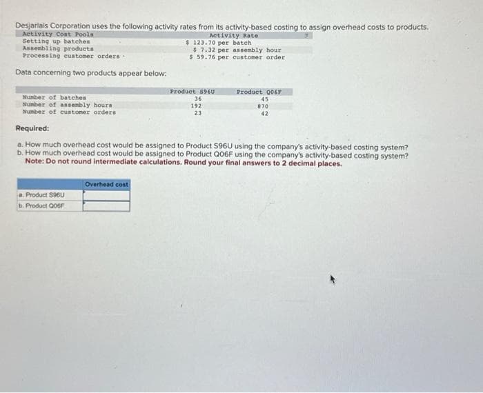 Desjariais Corporation uses the following activity rates from its activity-based costing to assign overhead costs to products.
Activity Coat Pools
Setting up batches
Assembling products
Processing customer orders.
Data concerning two products appear below:
Number of batches
Number of assembly hours.
Number of customer orders
a. Product S96U
b. Product QO6F
Overhead cost
Activity Rate
$ 123.70 per batch
$ 7.32 per assembly hour
$ 59.76 per customer order
Product S960
36
192
23
Required:
a. How much overhead cost would be assigned to Product S96U using the company's activity-based costing system?
b. How much overhead cost would be assigned to Product Q06F using the company's activity-based costing system?
Note: Do not round intermediate calculations. Round your final answers to 2 decimal places.
Product 006F
45
870
42