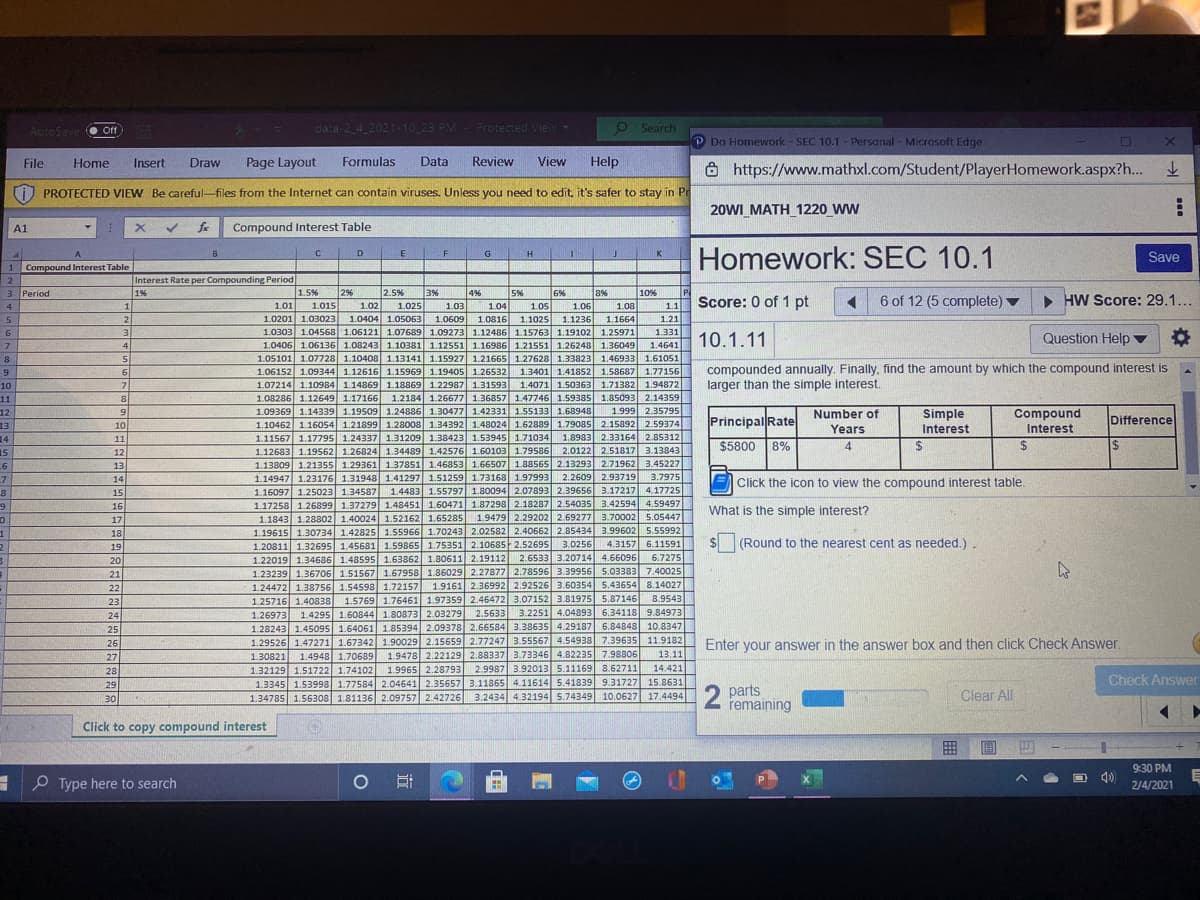 AutoSave
data-2 4 2021-10 23 PM- Protected View
O Search
Off
e Off
Do Homework - SEC 10.1 - Personal - Microsoft Edge
File
Нome
Insert
Draw
Page Layout
Formulas
Data
Review
View
Help
https://www.mathxl.com/Student/PlayerHomework.aspx?h...
上
PROTECTED VIEW Be careful-files from the Internet can contain viruses. Unless you need to edit, it's safer to stay in Pr
20WI_MATH_1220 WW
A1
Compound Interest Table
Homework: SEC 10.1
C
D
E
G
H.
Save
1.
1 Compound Interest Table
2
Interest Rate per Compounding Period
3 Period
P
Score: 0 of 1 pt
1%
1.5%
2%
3%
1.025
1.0404 1.05063 1.0609
2.5%
4%
5%
1.05
1.04
1.0816
6%
8%
10%
6 of 12 (5 complete) v
• HW Score: 29.1...
1.015
1.0201 1.03023
4
1
1.01
1.02
1.03
1.06
1.08
11
5
2.
1.1025
1.1236
1.1664
1.21
1.0303 1.04568 1.06121 1.07689 1.09273B 1.12486 1.15763 1.19102 1.25971
1.0406 1.06136 1.08243 1.10381 1.12551 1.16986 1.21551 1.26248 1.36049
1.05101 1.07728 1.10408 1.13141l 1.15927 1.21665 1.27628 1.33823| 1.46933 1.61051
6.
31
1.331
Question Help ▼
1.4641 10.1.11
7
4
8
compounded annually. Finally, find the amount by which the compound interest is
larger than the simple interest.
1.3401 1.41852 1.58687 1.77156
1.4071 1.50363 1.71382 1.94872
1.08286 1.12649 1.17166 1.2184 1.26677 1.36857 1.47746 1.59385 1.85093 2.14359
1.999 2.35795
1.10462 1.16054 1.21899 1.28008 1.34392 1.48024 1.62889 1.79085 2.15892 2.59374
2.85312
2.0122 2.51817 3.13843
1.13809 1.21355 1.29361 1.37851 1.46853 1.66507 1.88565 2.13293 2.71962 3.45227
3.7975
1.16097 1.25023 1.34587 1.4483 1.55797 1.80094 2.07893 2.39656 3.17217 4.17725
1.17258 1.26899 1.37279 1.48451 1.60471 1.87298 2.18287 2.54035 3.42594 4.59497
1.9479 2.29202 2.69277 3.70002 5.05447
1.06152 1.09344 1.12616 1.15969 1.1940o5 1.26532
1.07214 1.10984 1.14869 1.18869 1.22987 1.31593
6
10
11
12
13
14
15
6
7
8
1.09369 1.14339 1.19509 1.24886 1.30477 1.42331 1.55133 1.68948
Simple
Interest
6.
Number of
Compound
10
Principal Rate
Difference
Years
Interest
1.11567 1.17795 1.24337 1.31209 1.38423 1.53945 1.71034
1.12683 1.19562 1.26824 1.34489 1.42576 1.60103 1.79586
11
1.8983 2.33164
$5800 8%
4
24
24
%24
12
13
14
2.2609 2.93719
1.14947 1.23176 1.31948 1.41297 1.51259 1.73168 1.97993
E Click the icon to view the compound interest table.
15
16
What is the simple interest?
17
1.1843 1.28802 1.40024 1.52162 1.65285
1.19615 1.30734 1.42825 1.55966 1.70243 2.02582 2.40662 2.85434 3.99602 5.55992
4.3157 6.11591
18
1.20811 1.32695 1.45681 1.59865 1.75351 2.10685 2.52695
1.22019 1.34686 1.48595 1.63862 1.80611 2.19112
3.0256
(Round to the nearest cent as needed.).
19
2.6533 3.20714 4.66096
6.7275
1.23239 1.36706 1.51567 1.67958 1.86029 2.27877 2.78596 3.39956 5.03383 7.40025
1.24472 1.38756 1.54598 1.72157 1.9161 2.36992 2.92526 3.60354 5.43654 8.14027
8.9543
1.60844 1.80873 2.03279 2.5633 3.2251 4.04893 6.34118 9.84973
20
21
22
1.25716 1.40838 1.5769 1.76461 1.97359 2.46472 3.07152 3.81975 5.87146
23
24
1.26973
1.4295
25
26
1.28243 1.45095 1.64061 1.85394 2.09378 2.66584 3.38635 4.29187 6.84848 10.8347
1.29526 1.47271 1.67342 1.90029 2.15659 2.77247 3.55567 4.54938 7.39635 11.9182
Enter your answer in the answer box and then click Check Answer.
1.9478 2.22129 2.88337 3.73346 4.82235 7.98806
2.9987 3.92013 5.11169 8.62711
27
1.30821
1.4948 1.70689
13.11
14.421
1.32129 1.51722 1.74102 1.9965
1.3345 1.53998 1.77584 2.04641 2.35657 3.11865 4.11614 5.41839 9.31727 15.8631
1.34785 1.56308 1.81136 2.09757 2.42726 3.2434 4.32194 5.74349 10.0627 17.4494
28
2.28793
Check Answer
29
2 parts
remaining
Clear All
30
Click to copy compound interest
9:30 PM
O Type here to search
2/4/2021
...
立
