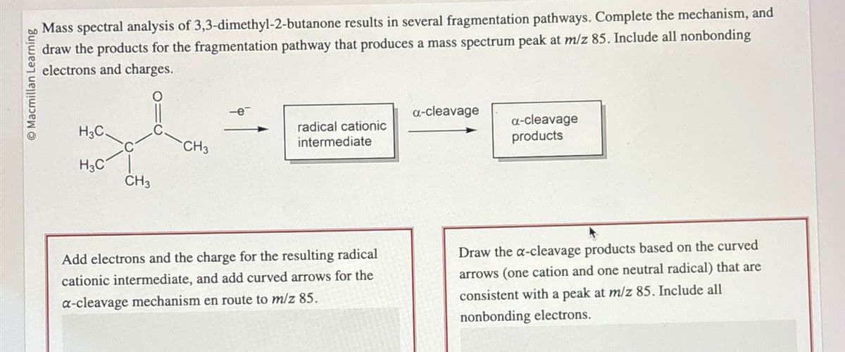 Macmillan Learning
Mass spectral analysis of 3,3-dimethyl-2-butanone results in several fragmentation pathways. Complete the mechanism, and
draw the products for the fragmentation pathway that produces a mass spectrum peak at m/z 85. Include all nonbonding
electrons and charges.
H3C.
H3C
CH3
CH3
-e
radical cationic
intermediate
Add electrons and the charge for the resulting radical
cationic intermediate, and add curved arrows for the
a-cleavage mechanism en route to m/z 85.
a-cleavage
a-cleavage
products
Draw the a-cleavage products based on the curved
arrows (one cation and one neutral radical) that are
consistent with a peak at m/z 85. Include all
nonbonding electrons.