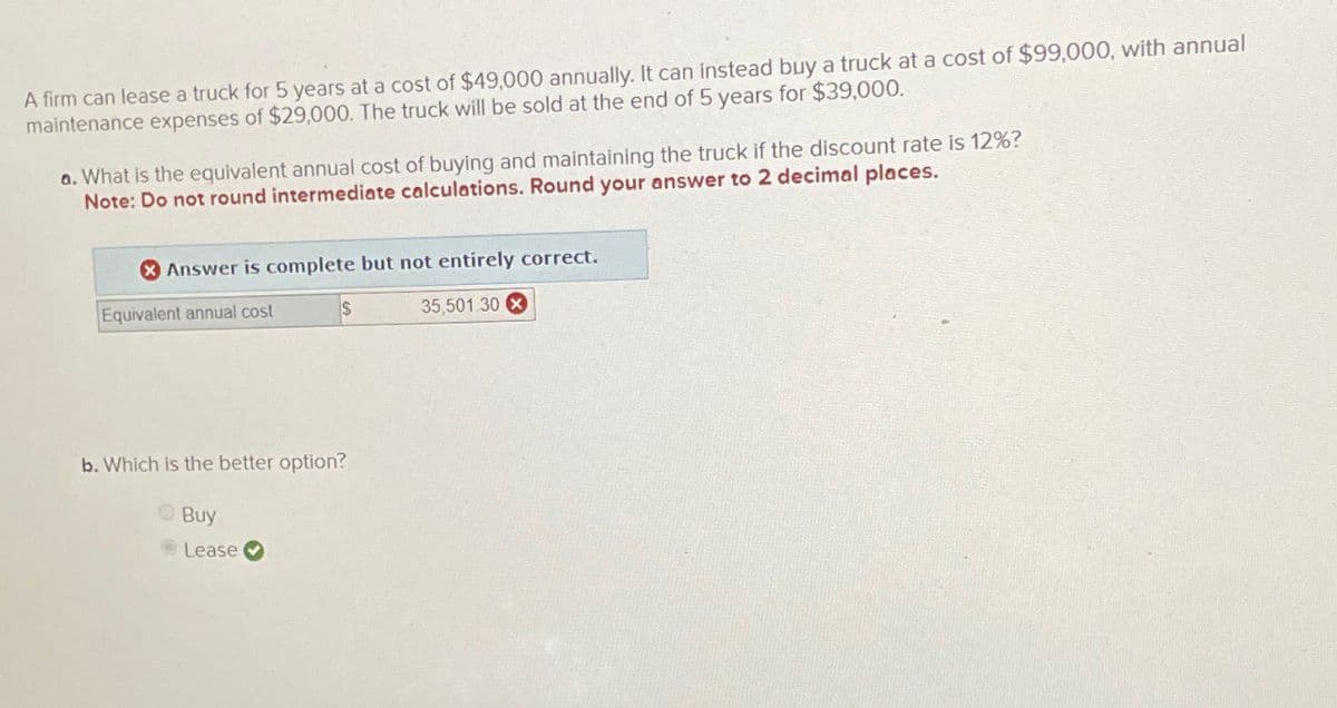 A firm can lease a truck for 5 years at a cost of $49,000 annually. It can instead buy a truck at a cost of $99,000, with annual
maintenance expenses of $29,000. The truck will be sold at the end of 5 years for $39,000.
a. What is the equivalent annual cost of buying and maintaining the truck if the discount rate is 12%?
Note: Do not round intermediate calculations. Round your answer to 2 decimal places.
Answer is complete but not entirely correct.
Equivalent annual cost
S
35,501.30x
b. Which is the better option?
Buy
Lease