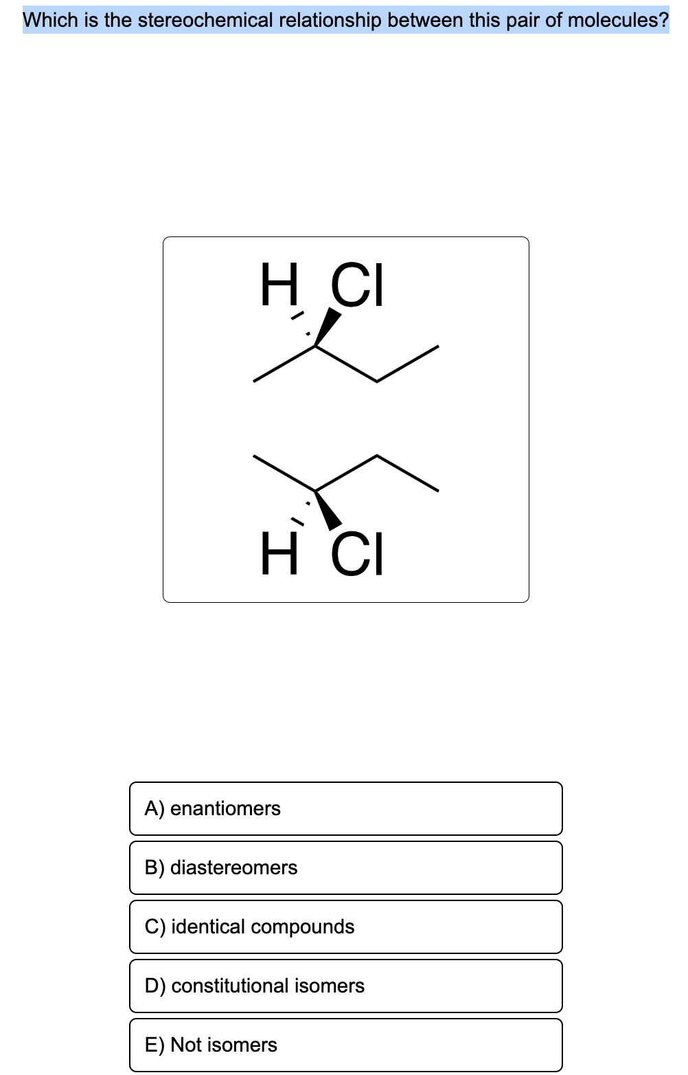 Which is the stereochemical relationship between this pair of molecules?
H CI
S
H CI
A) enantiomers
B) diastereomers
C) identical compounds
D) constitutional isomers
E) Not isomers