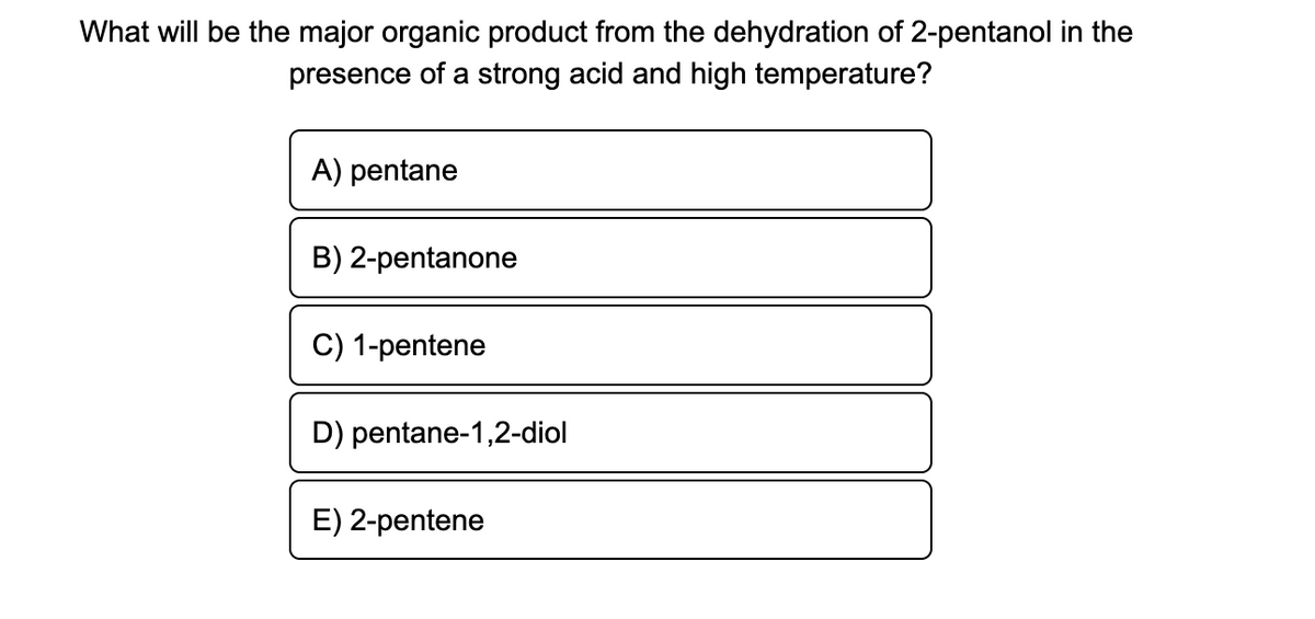 What will be the major organic product from the dehydration of 2-pentanol in the
presence of a strong acid and high temperature?
A) pentane
B) 2-pentanone
C) 1-pentene
D) pentane-1,2-diol
E) 2-pentene