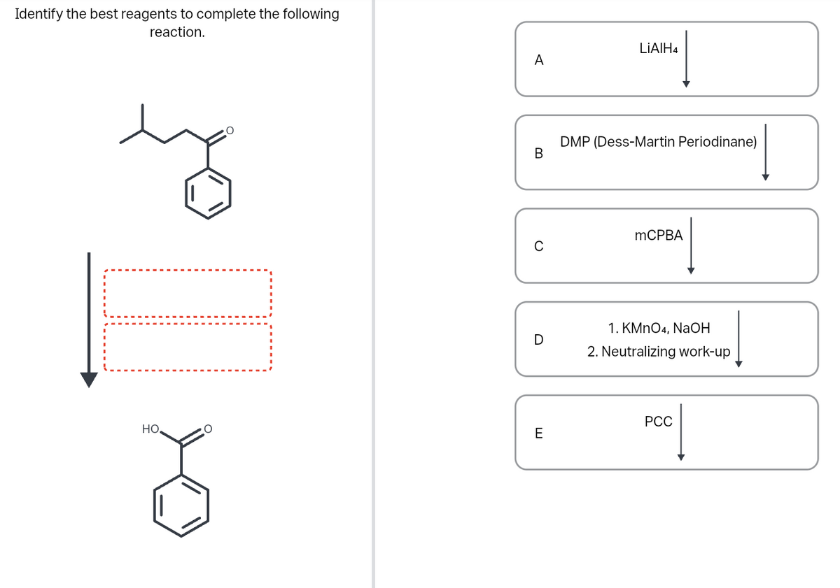 Identify the best reagents to complete the following
reaction.
I
HO
O
A
B
C
D
E
LIAIH4
DMP (Dess-Martin Periodinane)
mCPBA
1. KMnO4, NaOH
2. Neutralizing work-up
PCC