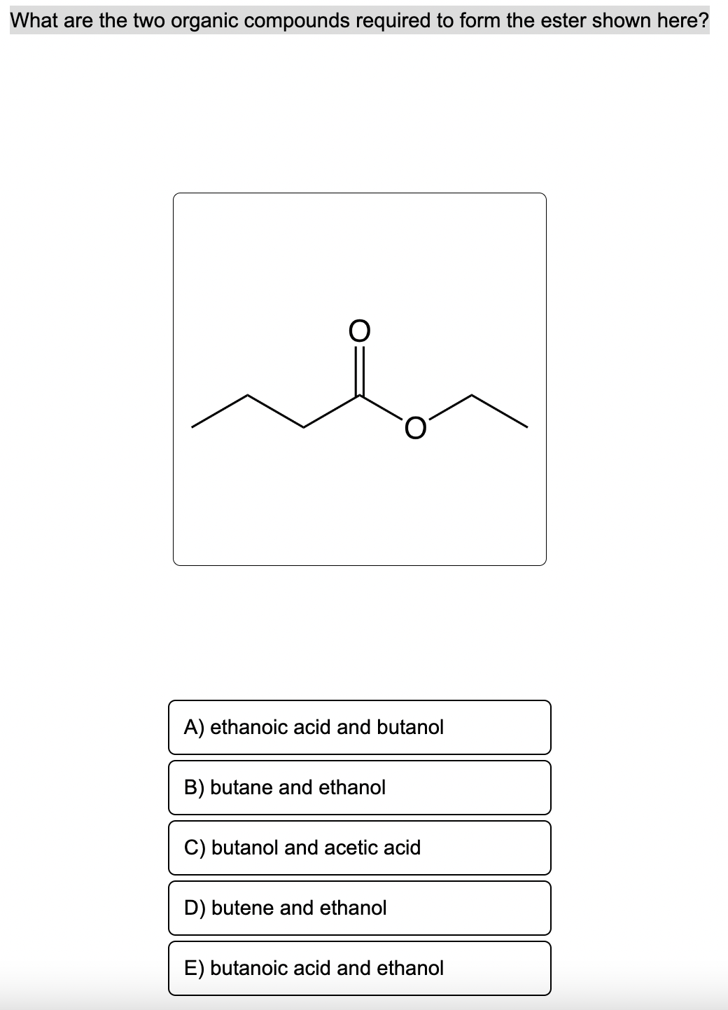 What are the two organic compounds required to form the ester shown here?
A) ethanoic acid and butanol
B) butane and ethanol
C) butanol and acetic acid
D) butene and ethanol
E) butanoic acid and ethanol