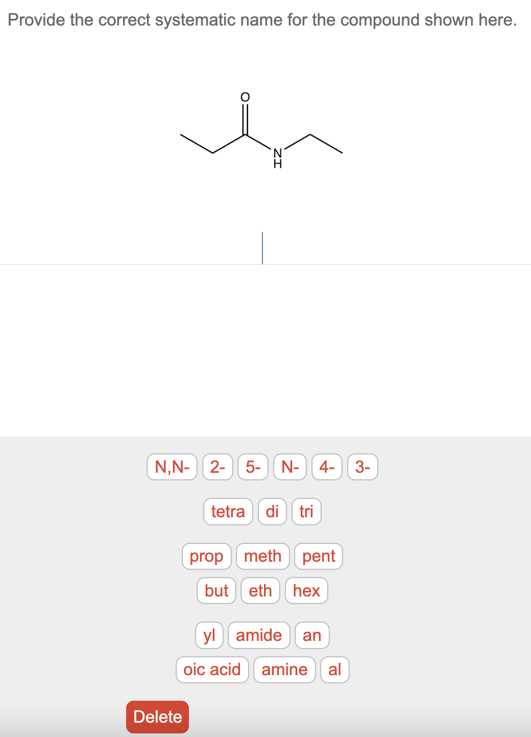 Provide the correct systematic name for the compound shown here.
N
N,N- 2- 5- N- 4- 3-
Delete
tetra di tri
prop meth pent
but eth hex
ylamide an
oic acid amine al