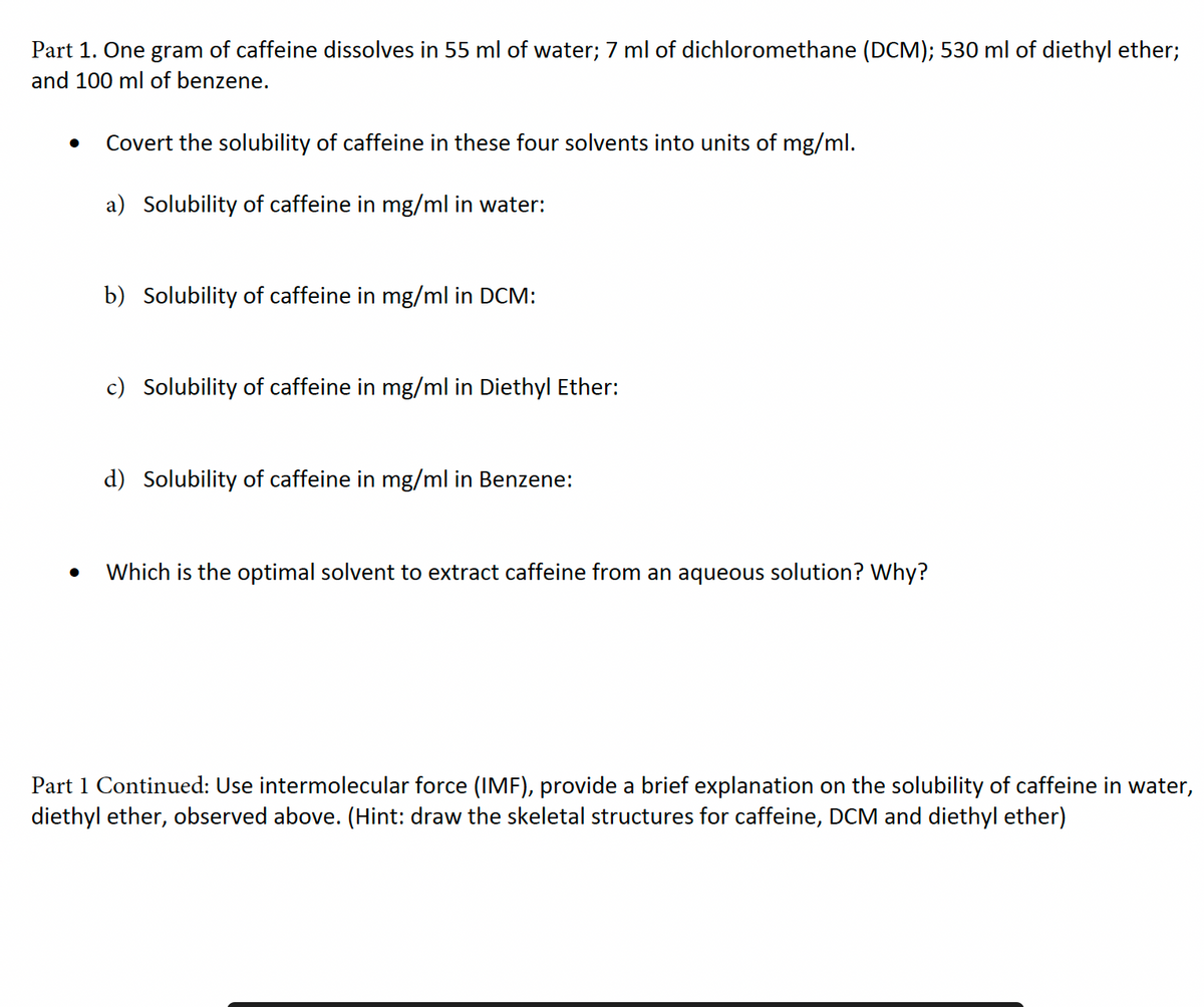 Part 1. One gram of caffeine dissolves in 55 ml of water; 7 ml of dichloromethane (DCM); 530 ml of diethyl ether;
and 100 ml of benzene.
Covert the solubility of caffeine in these four solvents into units of mg/ml.
a) Solubility of caffeine in mg/ml in water:
b) Solubility of caffeine in mg/ml in DCM:
c) Solubility of caffeine in mg/ml in Diethyl Ether:
d) Solubility of caffeine in mg/ml in Benzene:
Which is the optimal solvent to extract caffeine from an aqueous solution? Why?
Part 1 Continued: Use intermolecular force (IMF), provide a brief explanation on the solubility of caffeine in water,
diethyl ether, observed above. (Hint: draw the skeletal structures for caffeine, DCM and diethyl ether)