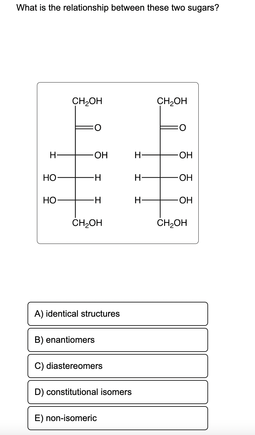 What is the relationship between these two sugars?
H-
HO
HO
CH₂OH
OH
∙H
-H
CH₂OH
A) identical structures
B) enantiomers
C) diastereomers
D) constitutional isomers
E) non-isomeric
H-
H-
H-
CH₂OH
-OH
-OH
-OH
CH₂OH